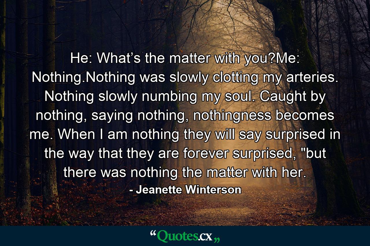 He: What’s the matter with you?Me: Nothing.Nothing was slowly clotting my arteries. Nothing slowly numbing my soul. Caught by nothing, saying nothing, nothingness becomes me. When I am nothing they will say surprised in the way that they are forever surprised, 