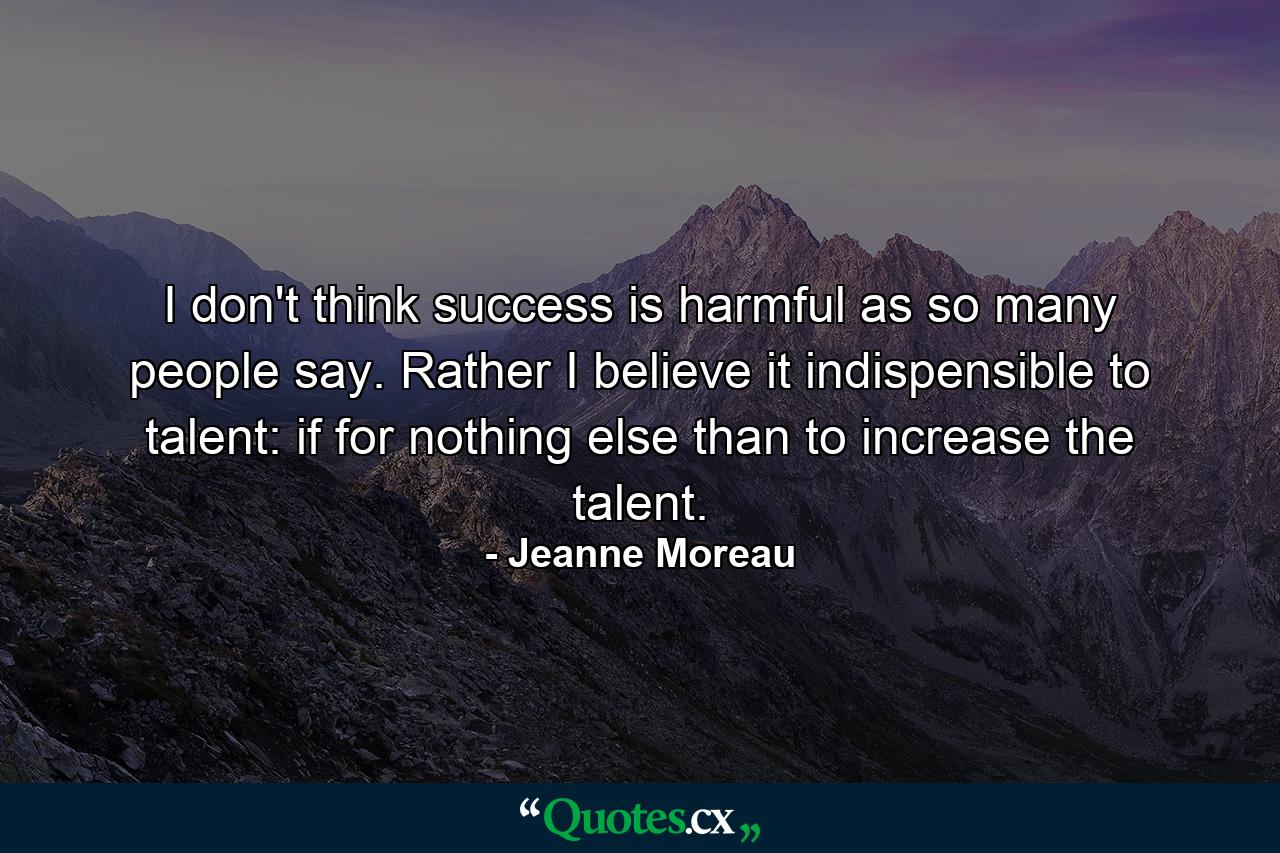 I don't think success is harmful  as so many people say. Rather I believe it indispensible to talent: if for nothing else than to increase the talent. - Quote by Jeanne Moreau