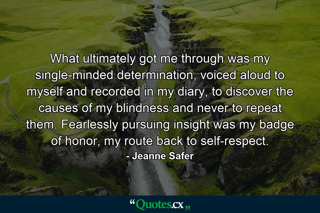 What ultimately got me through was my single-minded determination, voiced aloud to myself and recorded in my diary, to discover the causes of my blindness and never to repeat them. Fearlessly pursuing insight was my badge of honor, my route back to self-respect. - Quote by Jeanne Safer