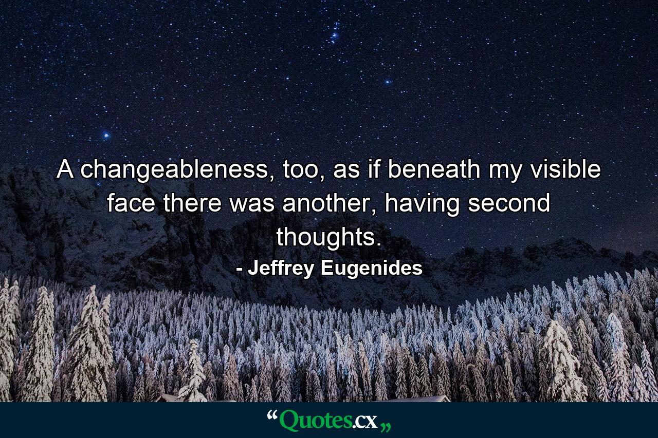 A changeableness, too, as if beneath my visible face there was another, having second thoughts. - Quote by Jeffrey Eugenides