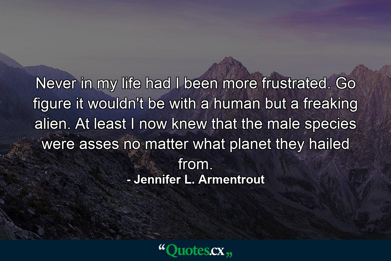 Never in my life had I been more frustrated. Go figure it wouldn't be with a human but a freaking alien. At least I now knew that the male species were asses no matter what planet they hailed from. - Quote by Jennifer L. Armentrout