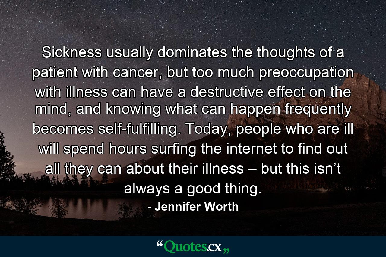 Sickness usually dominates the thoughts of a patient with cancer, but too much preoccupation with illness can have a destructive effect on the mind, and knowing what can happen frequently becomes self-fulfilling. Today, people who are ill will spend hours surfing the internet to find out all they can about their illness – but this isn’t always a good thing. - Quote by Jennifer Worth