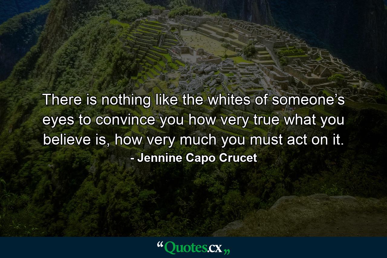 There is nothing like the whites of someone’s eyes to convince you how very true what you believe is, how very much you must act on it. - Quote by Jennine Capo Crucet