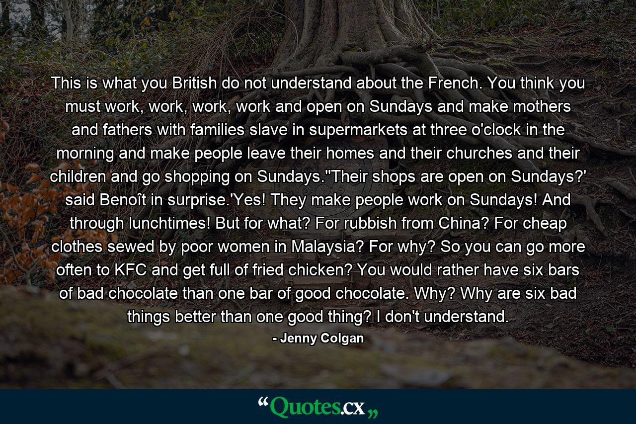 This is what you British do not understand about the French. You think you must work, work, work, work and open on Sundays and make mothers and fathers with families slave in supermarkets at three o'clock in the morning and make people leave their homes and their churches and their children and go shopping on Sundays.''Their shops are open on Sundays?' said Benoît in surprise.'Yes! They make people work on Sundays! And through lunchtimes! But for what? For rubbish from China? For cheap clothes sewed by poor women in Malaysia? For why? So you can go more often to KFC and get full of fried chicken? You would rather have six bars of bad chocolate than one bar of good chocolate. Why? Why are six bad things better than one good thing? I don't understand. - Quote by Jenny Colgan