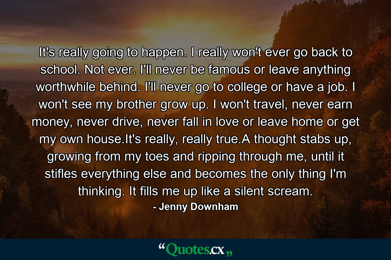 It's really going to happen. I really won't ever go back to school. Not ever. I'll never be famous or leave anything worthwhile behind. I'll never go to college or have a job. I won't see my brother grow up. I won't travel, never earn money, never drive, never fall in love or leave home or get my own house.It's really, really true.A thought stabs up, growing from my toes and ripping through me, until it stifles everything else and becomes the only thing I'm thinking. It fills me up like a silent scream. - Quote by Jenny Downham