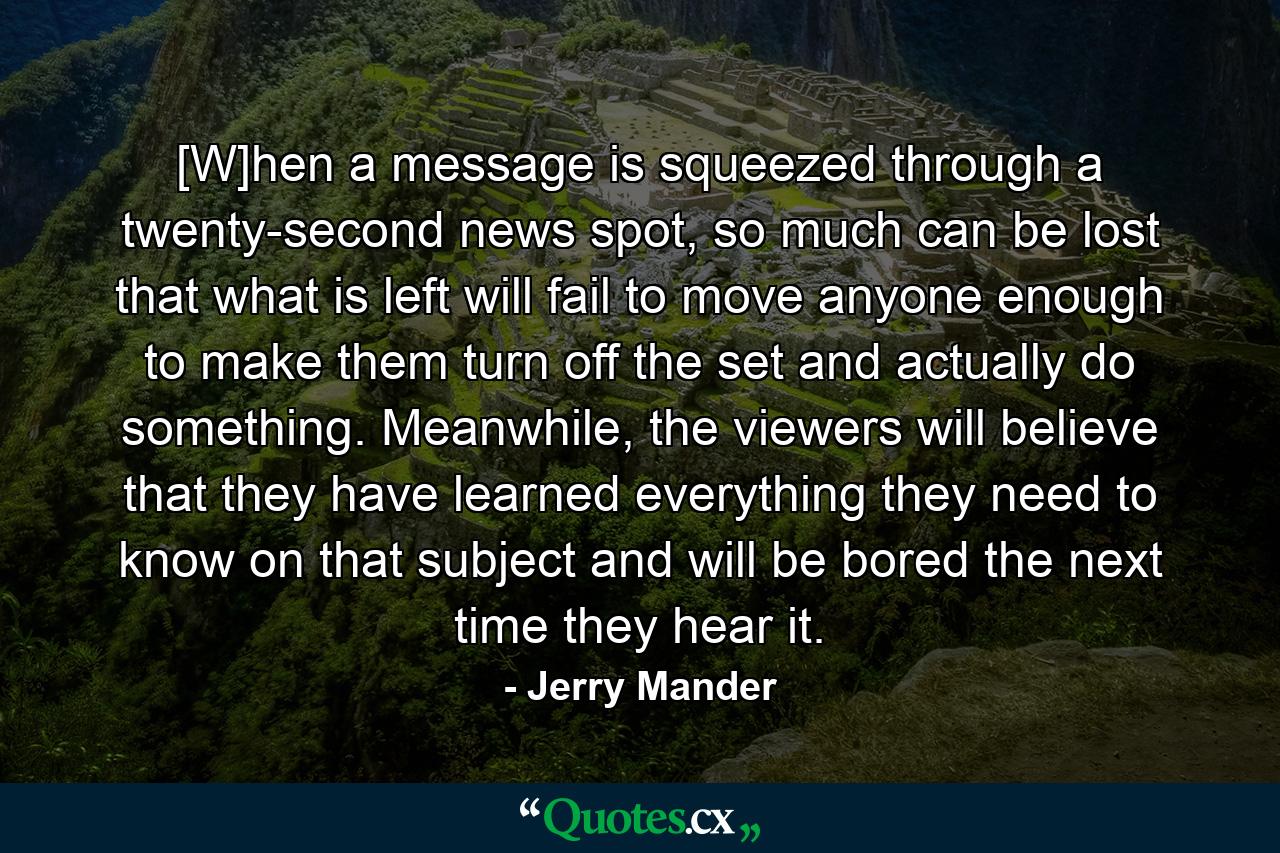 [W]hen a message is squeezed through a twenty-second news spot, so much can be lost that what is left will fail to move anyone enough to make them turn off the set and actually do something. Meanwhile, the viewers will believe that they have learned everything they need to know on that subject and will be bored the next time they hear it. - Quote by Jerry Mander