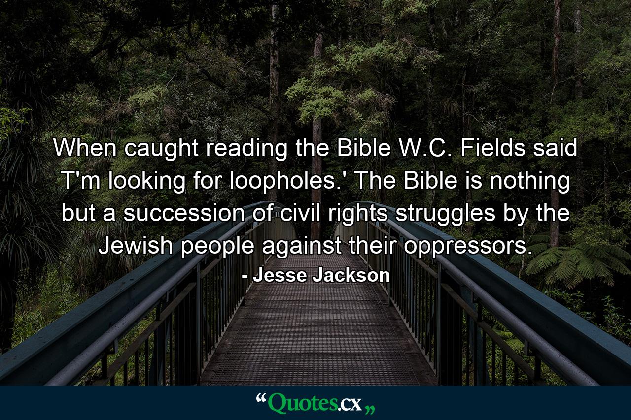 When caught reading the Bible  W.C. Fields said T'm looking for loopholes.' The Bible is nothing but a succession of civil rights struggles by the Jewish people against their oppressors. - Quote by Jesse Jackson