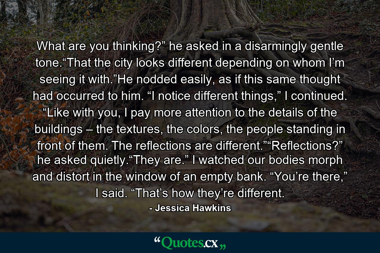 What are you thinking?” he asked in a disarmingly gentle tone.“That the city looks different depending on whom I’m seeing it with.”He nodded easily, as if this same thought had occurred to him. “I notice different things,” I continued. “Like with you, I pay more attention to the details of the buildings – the textures, the colors, the people standing in front of them. The reflections are different.”“Reflections?” he asked quietly.“They are.” I watched our bodies morph and distort in the window of an empty bank. “You’re there,” I said. “That’s how they’re different. - Quote by Jessica Hawkins