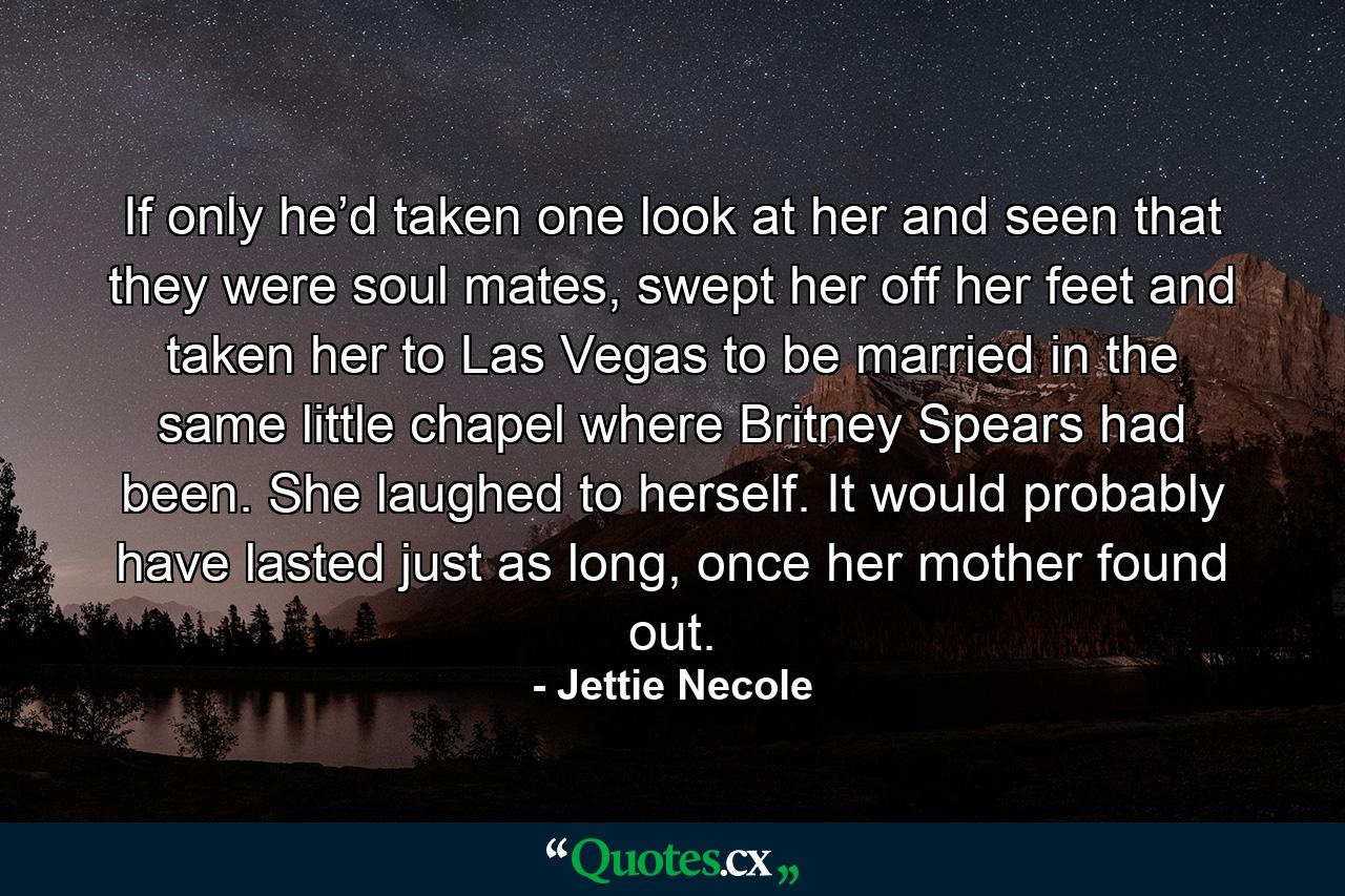 If only he’d taken one look at her and seen that they were soul mates, swept her off her feet and taken her to Las Vegas to be married in the same little chapel where Britney Spears had been. She laughed to herself. It would probably have lasted just as long, once her mother found out. - Quote by Jettie Necole