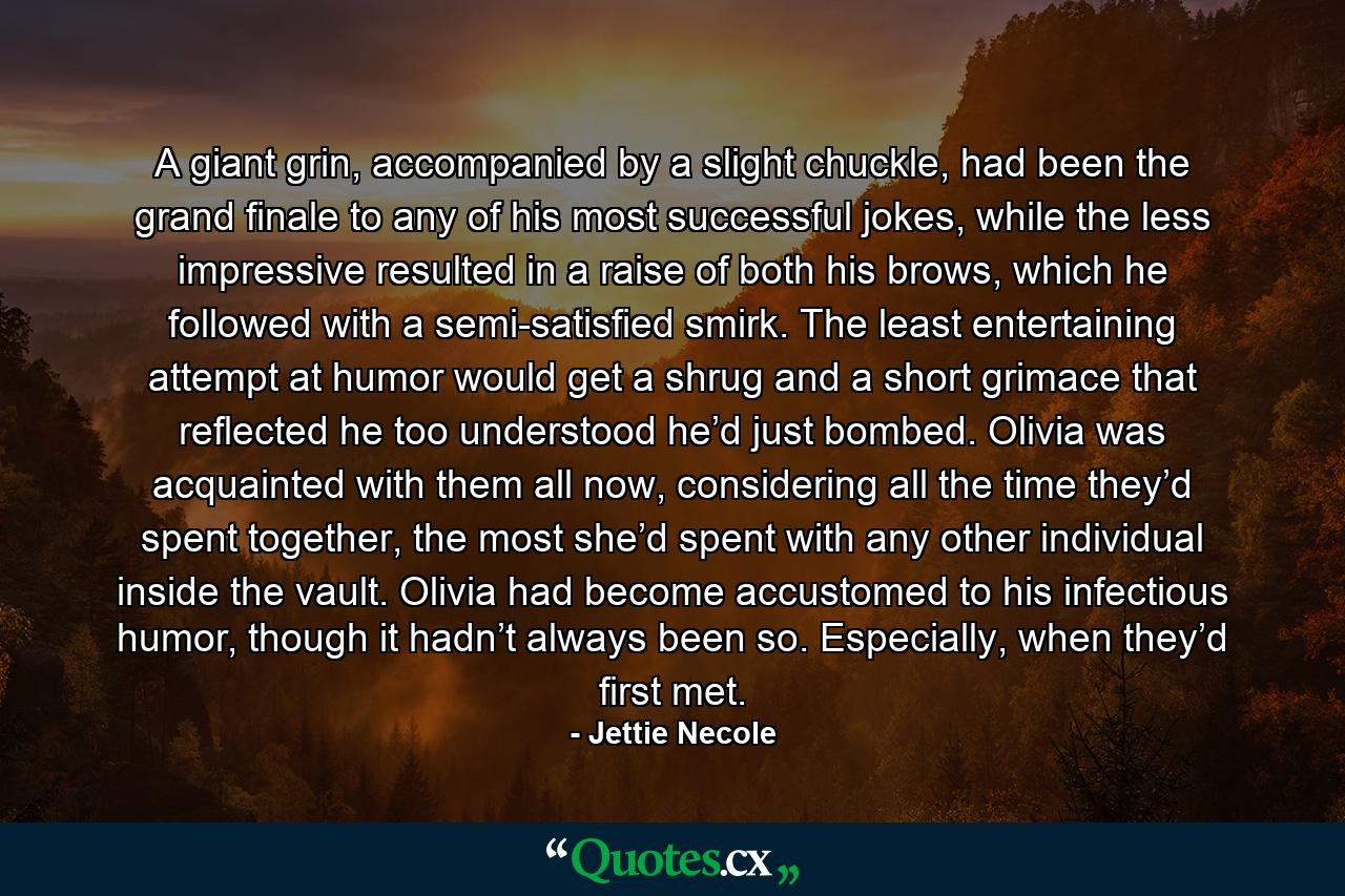 A giant grin, accompanied by a slight chuckle, had been the grand finale to any of his most successful jokes, while the less impressive resulted in a raise of both his brows, which he followed with a semi-satisfied smirk. The least entertaining attempt at humor would get a shrug and a short grimace that reflected he too understood he’d just bombed. Olivia was acquainted with them all now, considering all the time they’d spent together, the most she’d spent with any other individual inside the vault. Olivia had become accustomed to his infectious humor, though it hadn’t always been so. Especially, when they’d first met. - Quote by Jettie Necole