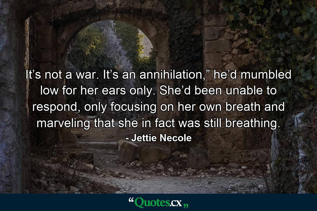 It’s not a war. It’s an annihilation,” he’d mumbled low for her ears only. She’d been unable to respond, only focusing on her own breath and marveling that she in fact was still breathing. - Quote by Jettie Necole