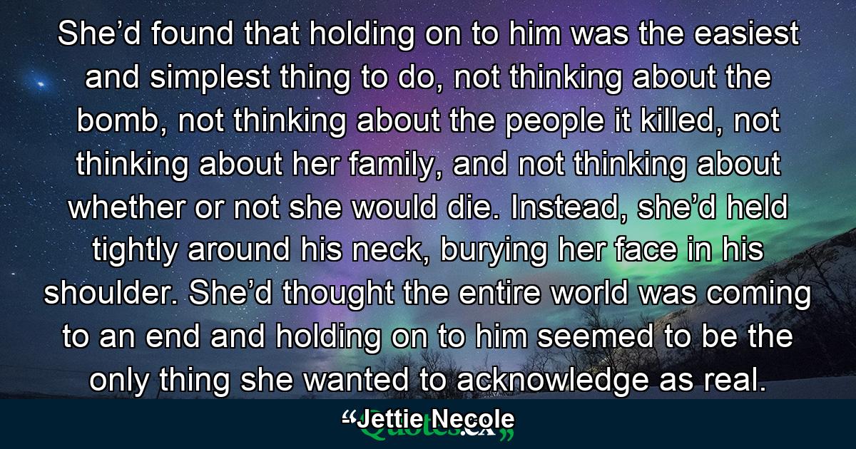 She’d found that holding on to him was the easiest and simplest thing to do, not thinking about the bomb, not thinking about the people it killed, not thinking about her family, and not thinking about whether or not she would die. Instead, she’d held tightly around his neck, burying her face in his shoulder. She’d thought the entire world was coming to an end and holding on to him seemed to be the only thing she wanted to acknowledge as real. - Quote by Jettie Necole