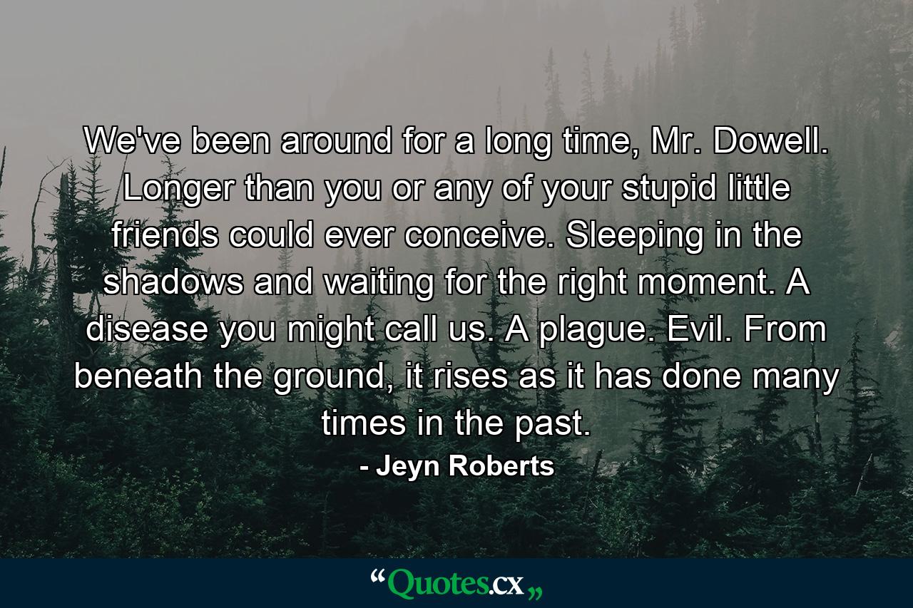 We've been around for a long time, Mr. Dowell. Longer than you or any of your stupid little friends could ever conceive. Sleeping in the shadows and waiting for the right moment. A disease you might call us. A plague. Evil. From beneath the ground, it rises as it has done many times in the past. - Quote by Jeyn Roberts