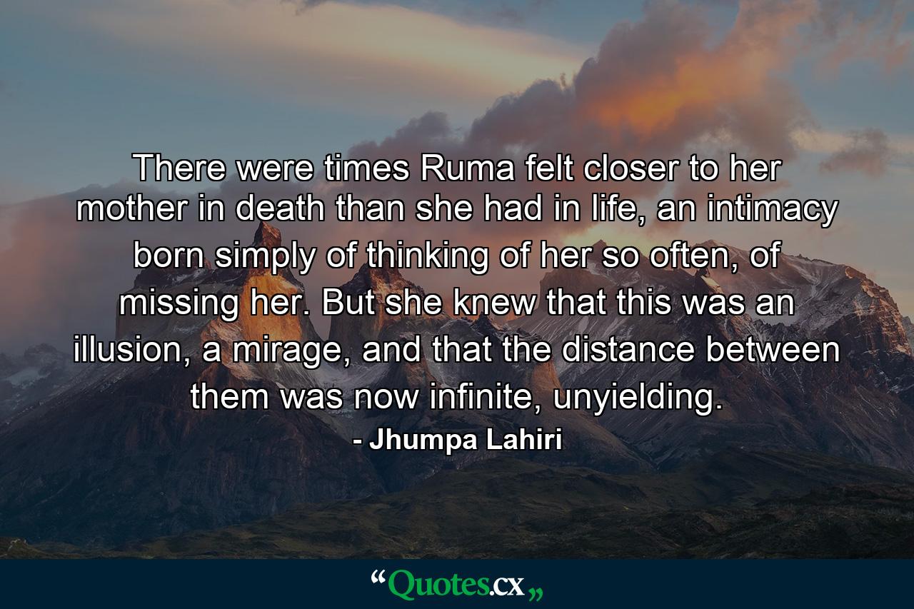 There were times Ruma felt closer to her mother in death than she had in life, an intimacy born simply of thinking of her so often, of missing her. But she knew that this was an illusion, a mirage, and that the distance between them was now infinite, unyielding. - Quote by Jhumpa Lahiri