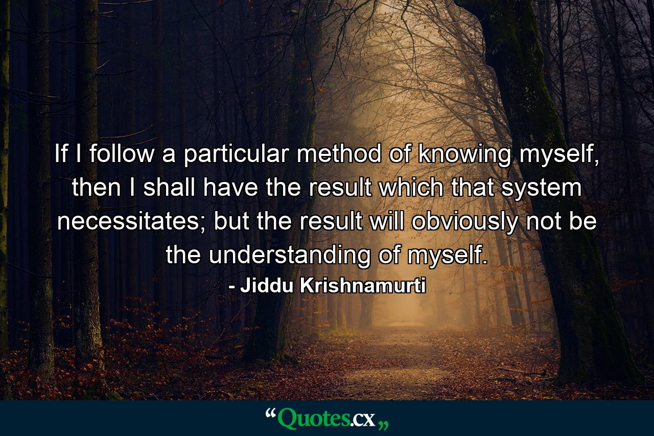 If I follow a particular method of knowing myself, then I shall have the result which that system necessitates; but the result will obviously not be the understanding of myself. - Quote by Jiddu Krishnamurti