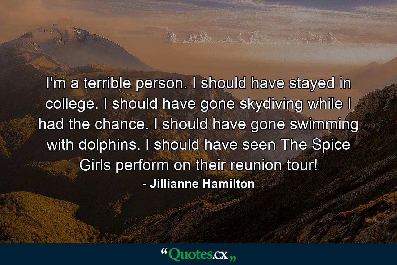 I'm a terrible person. I should have stayed in college. I should have gone skydiving while I had the chance. I should have gone swimming with dolphins. I should have seen The Spice Girls perform on their reunion tour! - Quote by Jillianne Hamilton