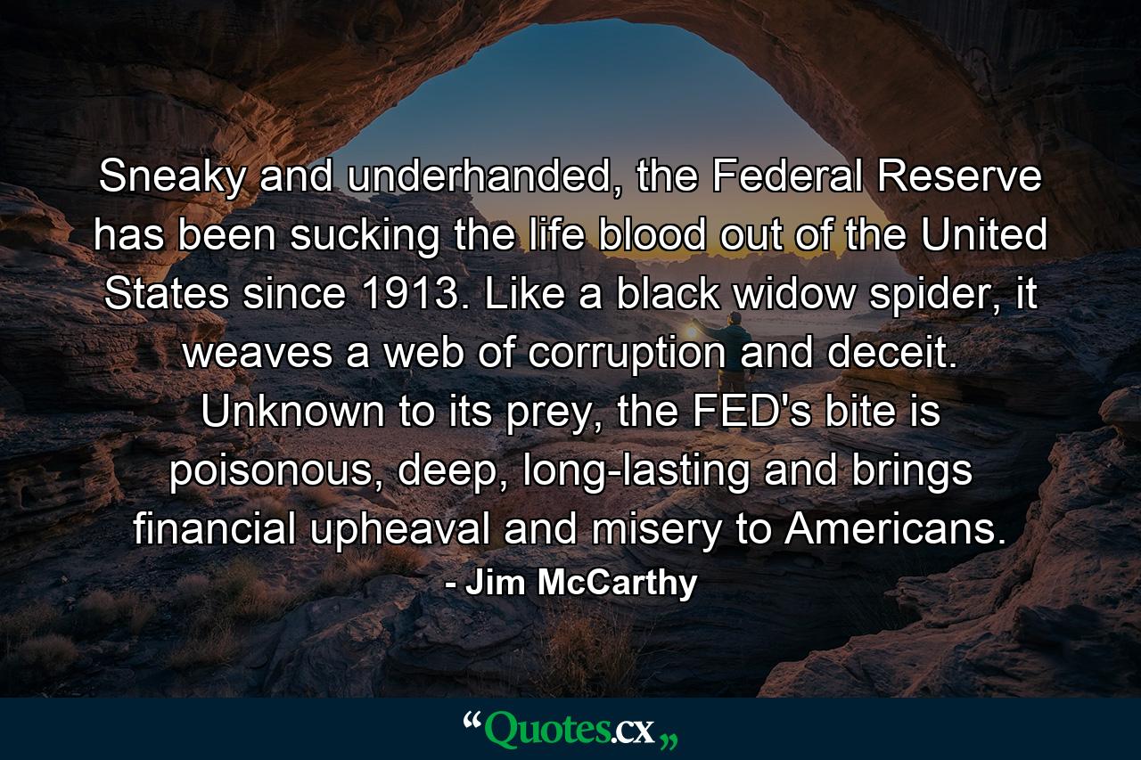 Sneaky and underhanded, the Federal Reserve has been sucking the life blood out of the United States since 1913. Like a black widow spider, it weaves a web of corruption and deceit. Unknown to its prey, the FED's bite is poisonous, deep, long-lasting and brings financial upheaval and misery to Americans. - Quote by Jim McCarthy