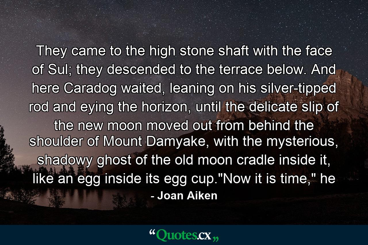 They came to the high stone shaft with the face of Sul; they descended to the terrace below. And here Caradog waited, leaning on his silver-tipped rod and eying the horizon, until the delicate slip of the new moon moved out from behind the shoulder of Mount Damyake, with the mysterious, shadowy ghost of the old moon cradle inside it, like an egg inside its egg cup.