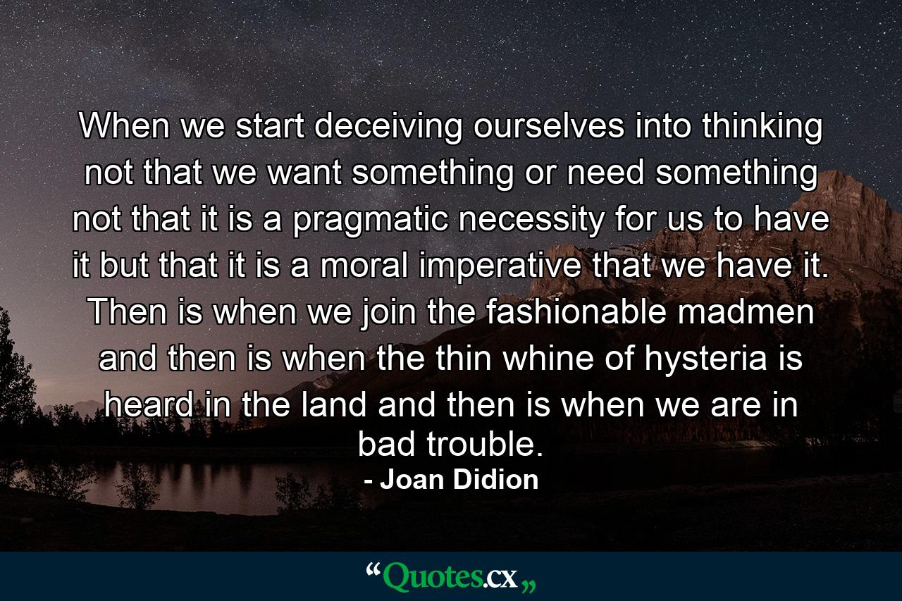 When we start deceiving ourselves into thinking not that we want something or need something  not that it is a pragmatic necessity for us to have it  but that it is a moral imperative that we have it. Then is when we join the fashionable madmen  and then is when the thin whine of hysteria is heard in the land  and then is when we are in bad trouble. - Quote by Joan Didion