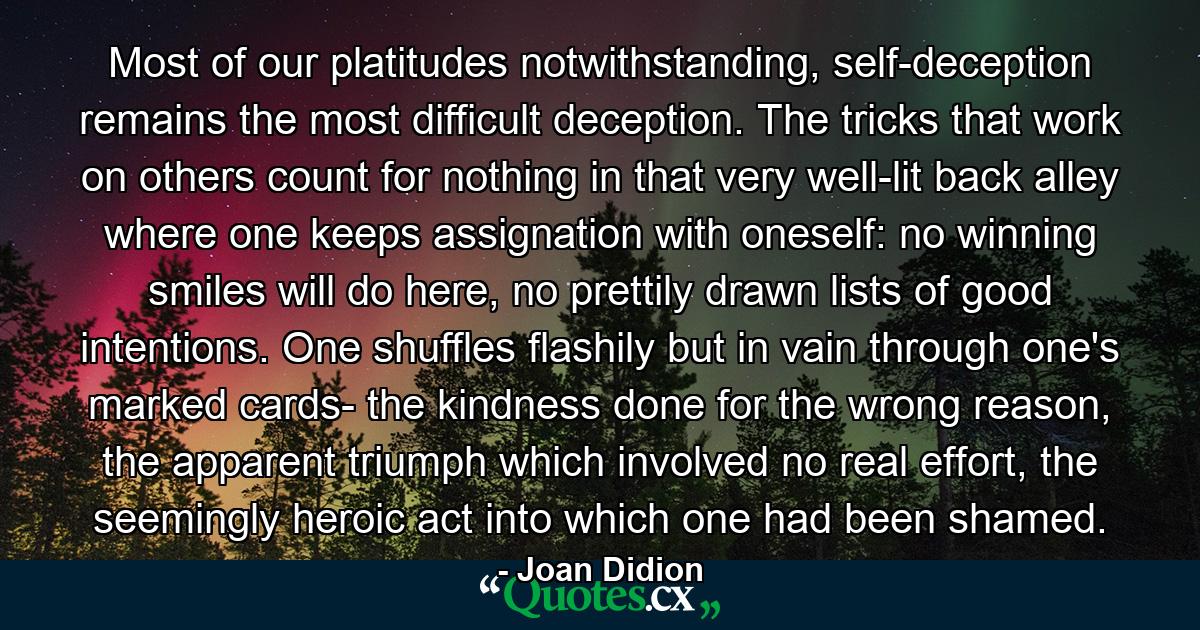 Most of our platitudes notwithstanding, self-deception remains the most difficult deception. The tricks that work on others count for nothing in that very well-lit back alley where one keeps assignation with oneself: no winning smiles will do here, no prettily drawn lists of good intentions. One shuffles flashily but in vain through one's marked cards- the kindness done for the wrong reason, the apparent triumph which involved no real effort, the seemingly heroic act into which one had been shamed. - Quote by Joan Didion