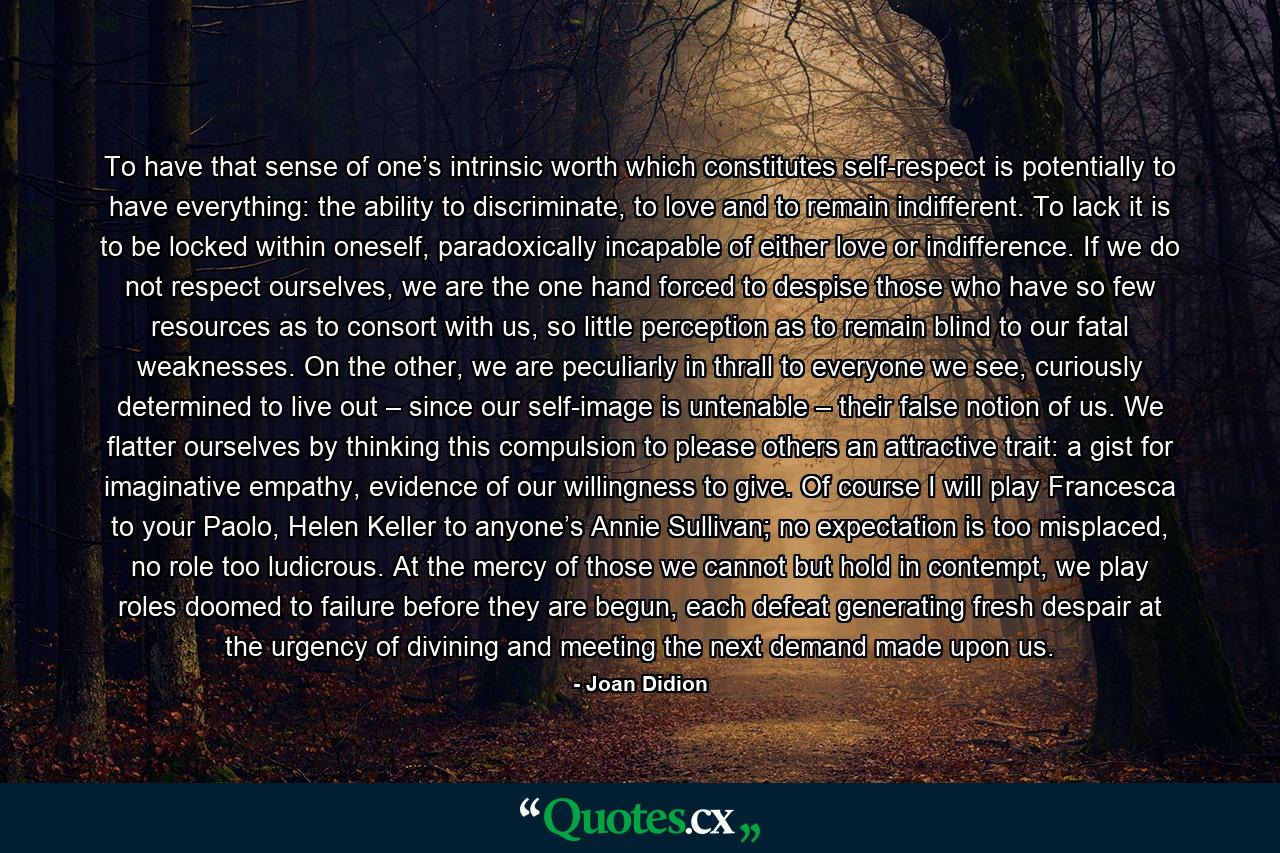 To have that sense of one’s intrinsic worth which constitutes self-respect is potentially to have everything: the ability to discriminate, to love and to remain indifferent. To lack it is to be locked within oneself, paradoxically incapable of either love or indifference. If we do not respect ourselves, we are the one hand forced to despise those who have so few resources as to consort with us, so little perception as to remain blind to our fatal weaknesses. On the other, we are peculiarly in thrall to everyone we see, curiously determined to live out – since our self-image is untenable – their false notion of us. We flatter ourselves by thinking this compulsion to please others an attractive trait: a gist for imaginative empathy, evidence of our willingness to give. Of course I will play Francesca to your Paolo, Helen Keller to anyone’s Annie Sullivan; no expectation is too misplaced, no role too ludicrous. At the mercy of those we cannot but hold in contempt, we play roles doomed to failure before they are begun, each defeat generating fresh despair at the urgency of divining and meeting the next demand made upon us. - Quote by Joan Didion