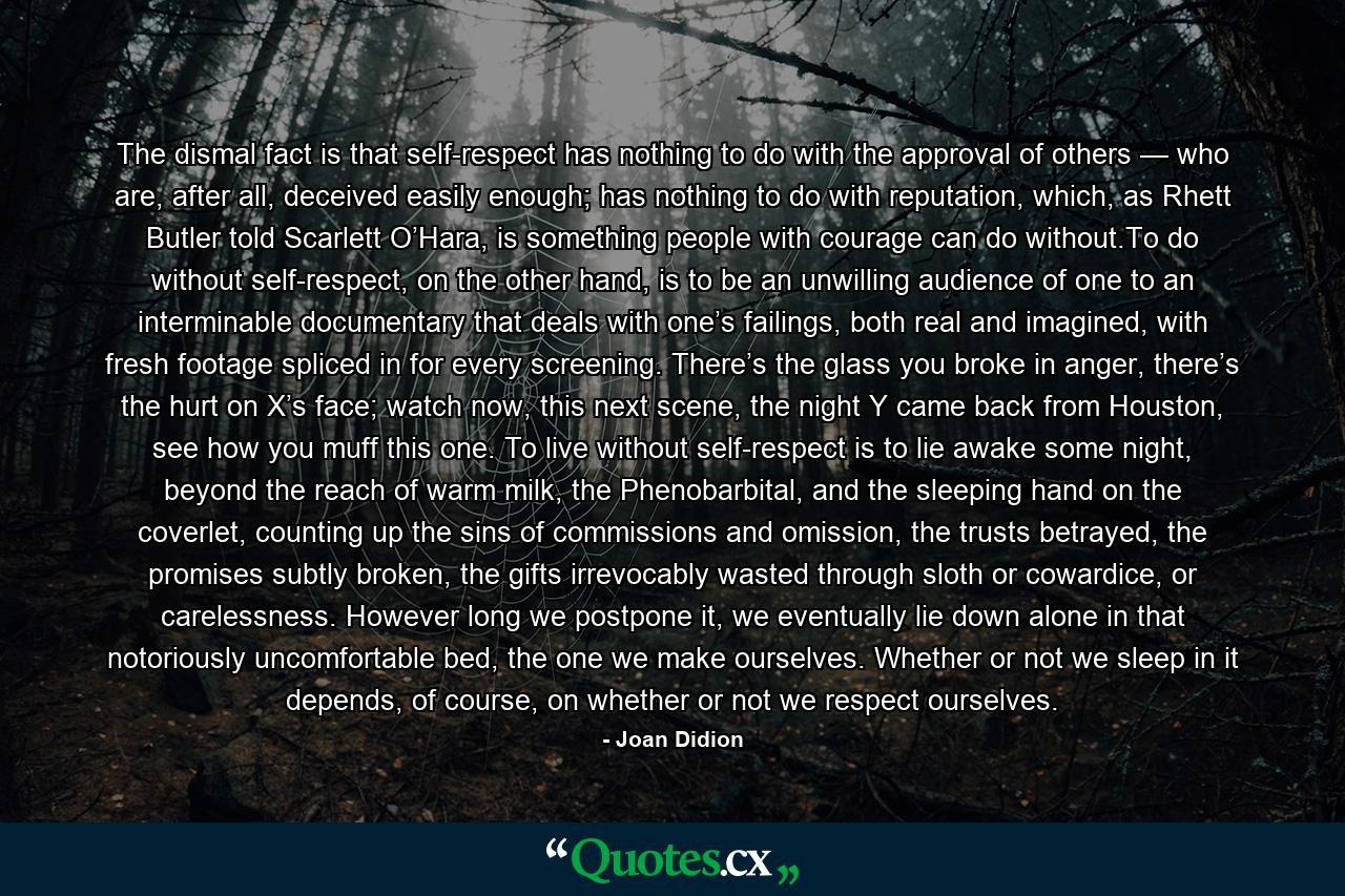 The dismal fact is that self-respect has nothing to do with the approval of others — who are, after all, deceived easily enough; has nothing to do with reputation, which, as Rhett Butler told Scarlett O’Hara, is something people with courage can do without.To do without self-respect, on the other hand, is to be an unwilling audience of one to an interminable documentary that deals with one’s failings, both real and imagined, with fresh footage spliced in for every screening. There’s the glass you broke in anger, there’s the hurt on X’s face; watch now, this next scene, the night Y came back from Houston, see how you muff this one. To live without self-respect is to lie awake some night, beyond the reach of warm milk, the Phenobarbital, and the sleeping hand on the coverlet, counting up the sins of commissions and omission, the trusts betrayed, the promises subtly broken, the gifts irrevocably wasted through sloth or cowardice, or carelessness. However long we postpone it, we eventually lie down alone in that notoriously uncomfortable bed, the one we make ourselves. Whether or not we sleep in it depends, of course, on whether or not we respect ourselves. - Quote by Joan Didion