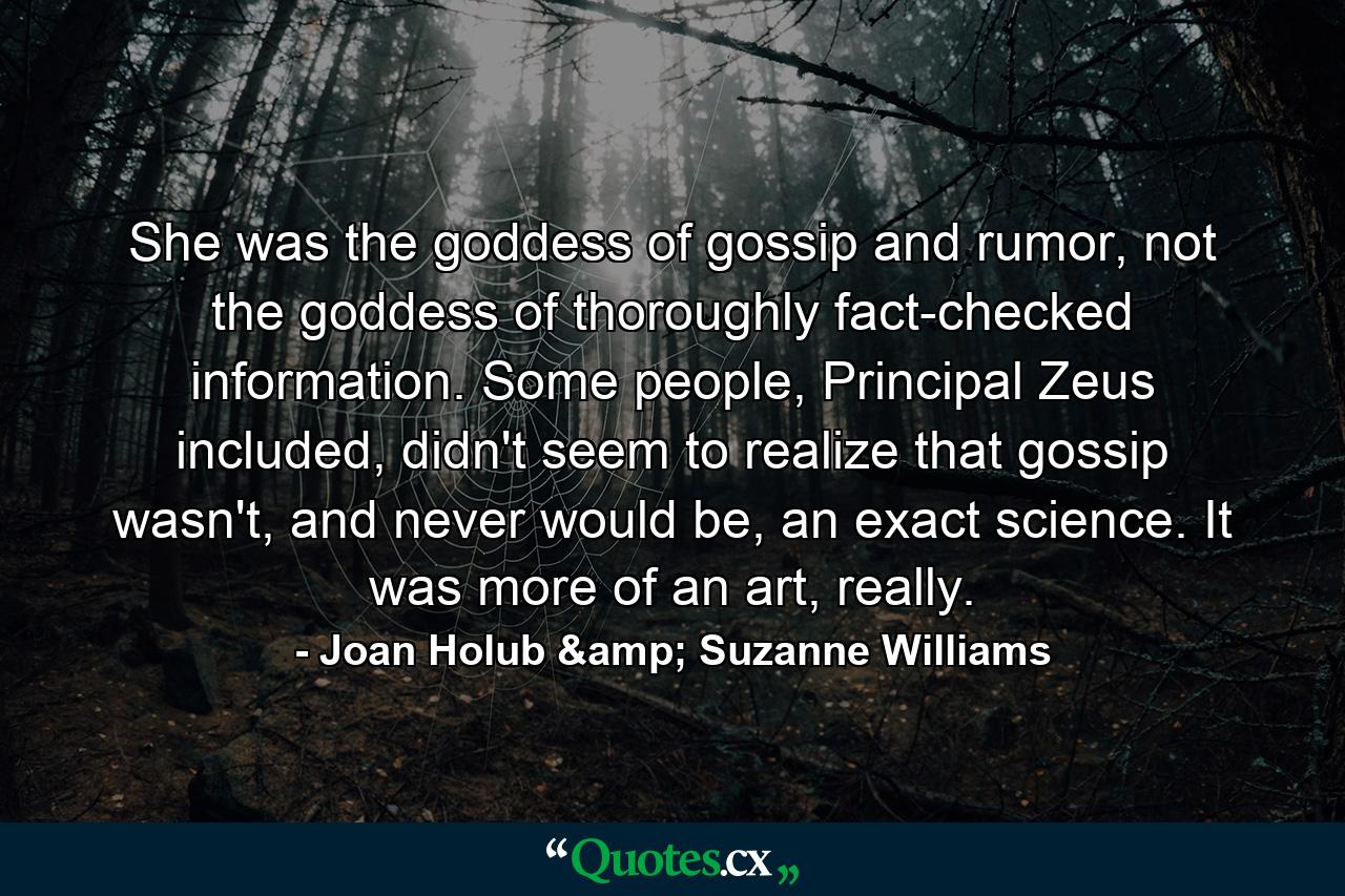 She was the goddess of gossip and rumor, not the goddess of thoroughly fact-checked information. Some people, Principal Zeus included, didn't seem to realize that gossip wasn't, and never would be, an exact science. It was more of an art, really. - Quote by Joan Holub & Suzanne Williams