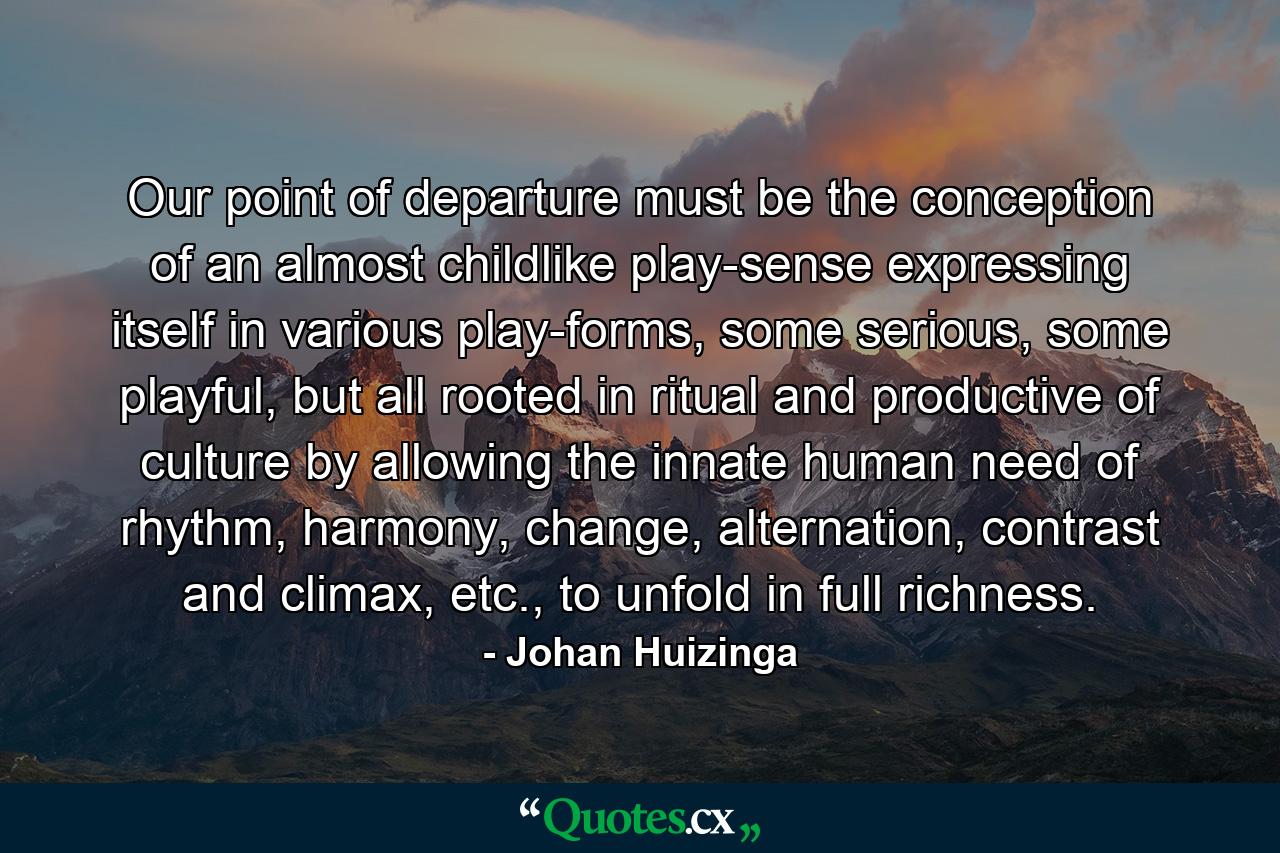 Our point of departure must be the conception of an almost childlike play-sense expressing itself in various play-forms, some serious, some playful, but all rooted in ritual and productive of culture by allowing the innate human need of rhythm, harmony, change, alternation, contrast and climax, etc., to unfold in full richness. - Quote by Johan Huizinga