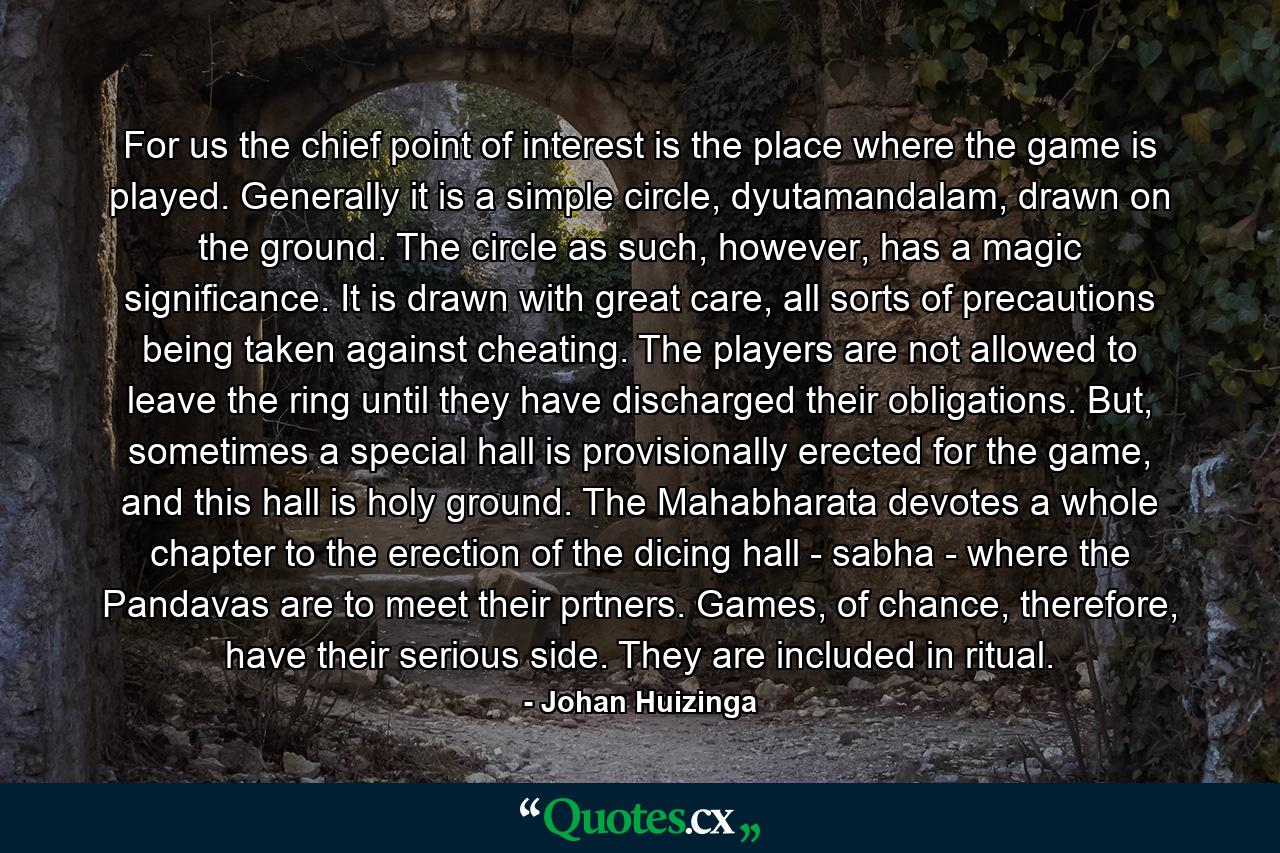 For us the chief point of interest is the place where the game is played. Generally it is a simple circle, dyutamandalam, drawn on the ground. The circle as such, however, has a magic significance. It is drawn with great care, all sorts of precautions being taken against cheating. The players are not allowed to leave the ring until they have discharged their obligations. But, sometimes a special hall is provisionally erected for the game, and this hall is holy ground. The Mahabharata devotes a whole chapter to the erection of the dicing hall - sabha - where the Pandavas are to meet their prtners. Games, of chance, therefore, have their serious side. They are included in ritual. - Quote by Johan Huizinga