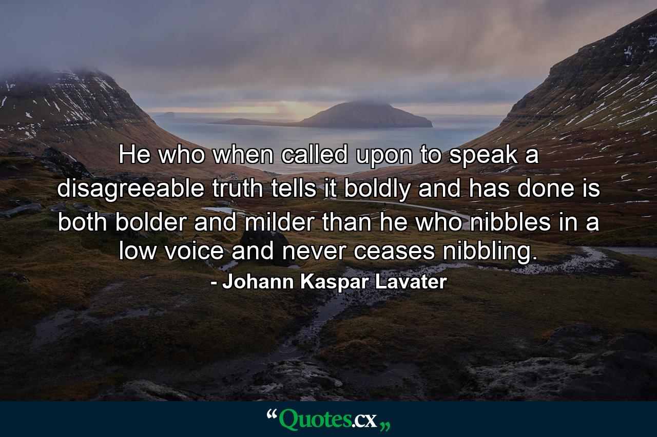 He who  when called upon to speak a disagreeable truth  tells it boldly and has done  is both bolder and milder than he who nibbles in a low voice and never ceases nibbling. - Quote by Johann Kaspar Lavater