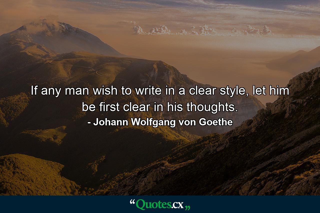 If any man wish to write in a clear style, let him be first clear in his thoughts. - Quote by Johann Wolfgang von Goethe