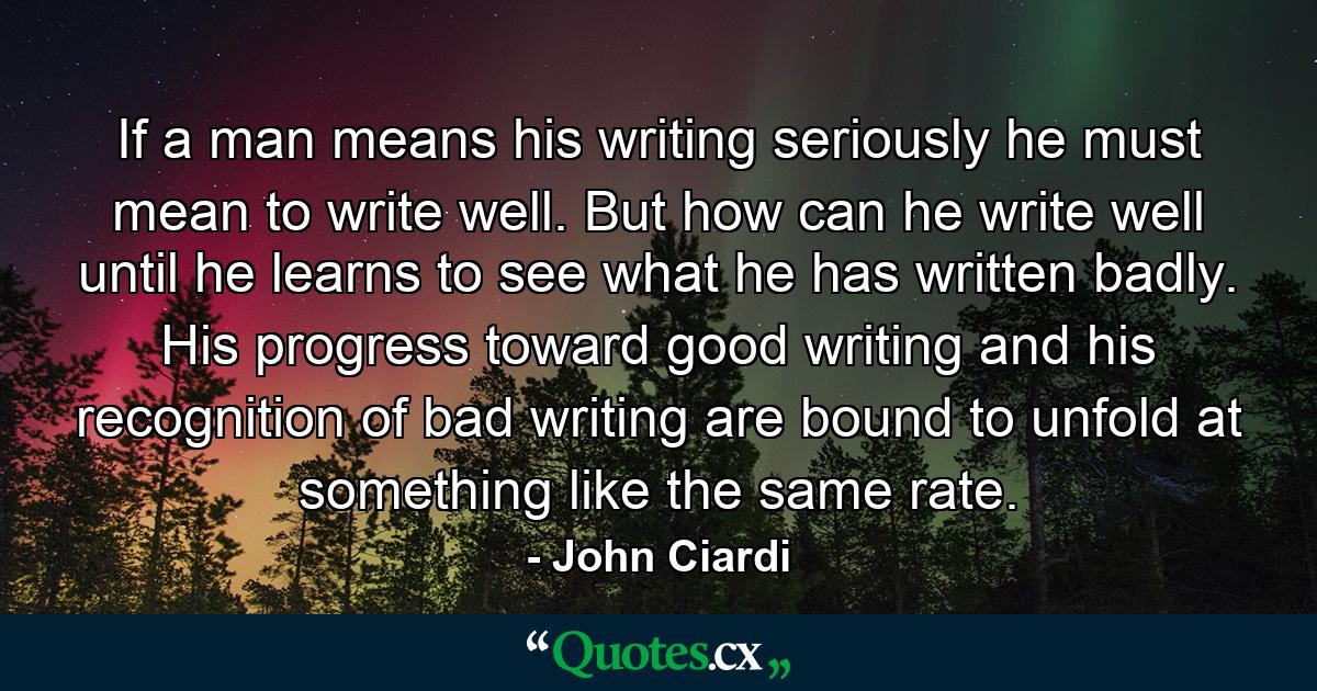 If a man means his writing seriously  he must mean to write well. But how can he write well until he learns to see what he has written badly. His progress toward good writing and his recognition of bad writing are bound to unfold at something like the same rate. - Quote by John Ciardi