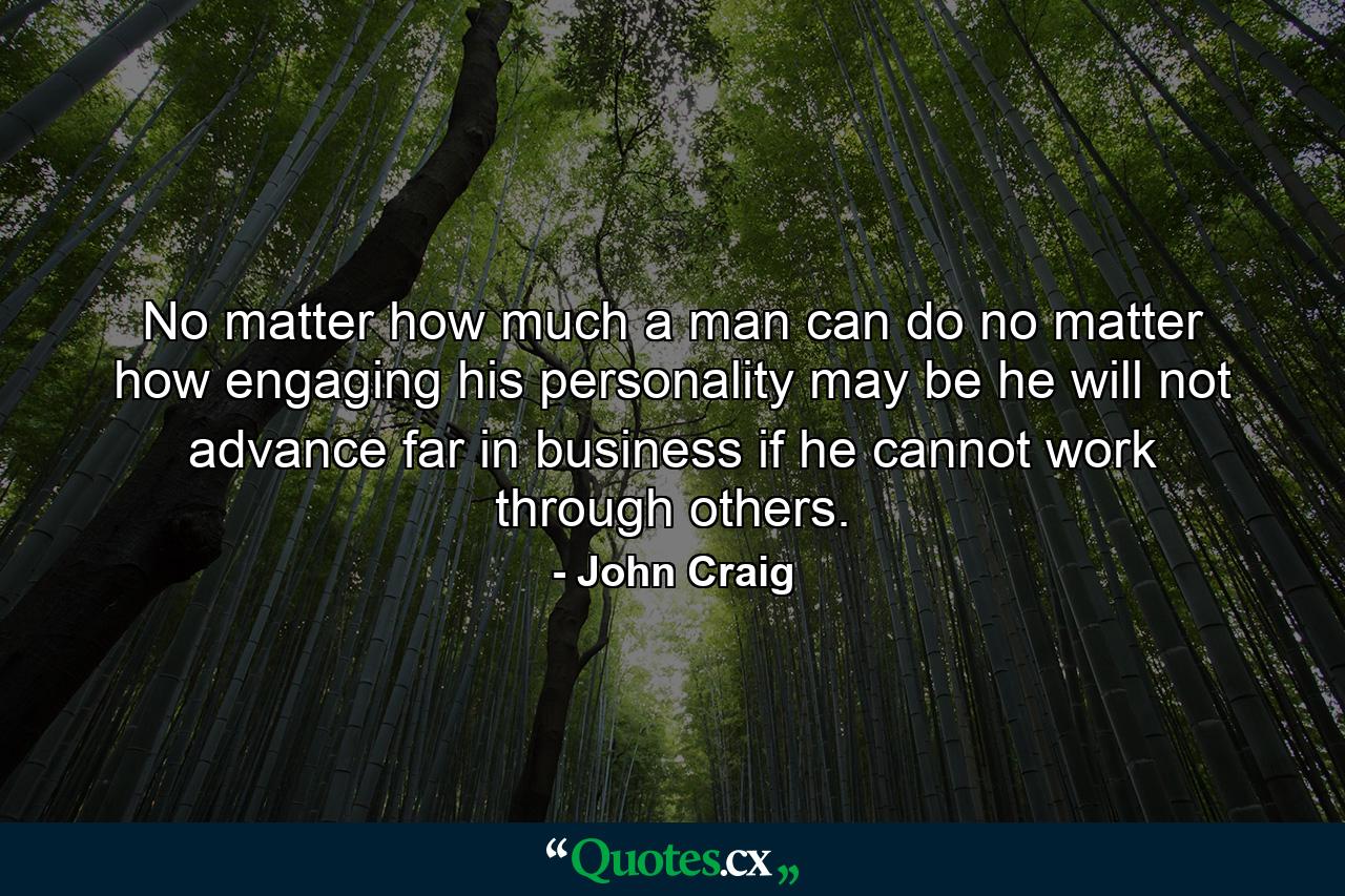 No matter how much a man can do  no matter how engaging his personality may be  he will not advance far in business if he cannot work through others. - Quote by John Craig