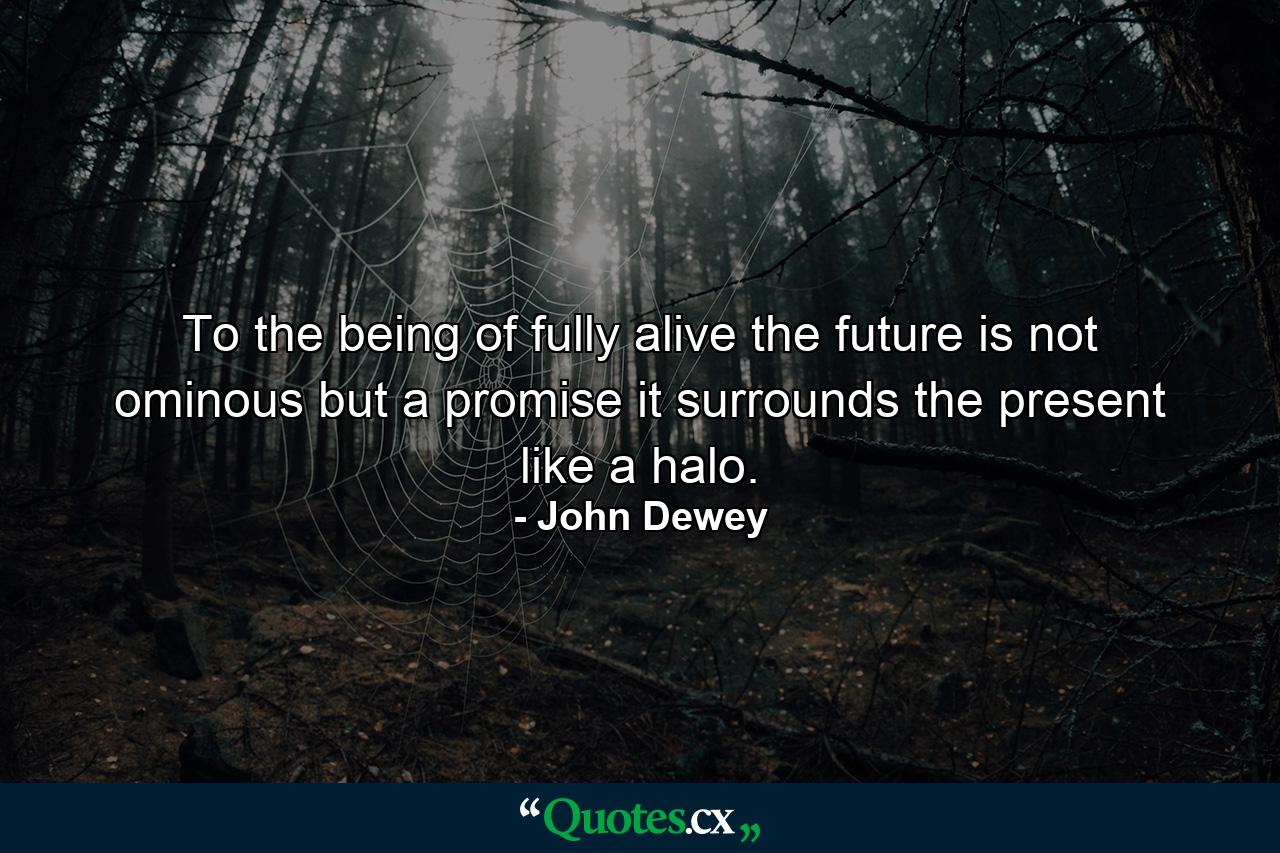 To the being of fully alive  the future is not ominous but a promise  it surrounds the present like a halo. - Quote by John Dewey