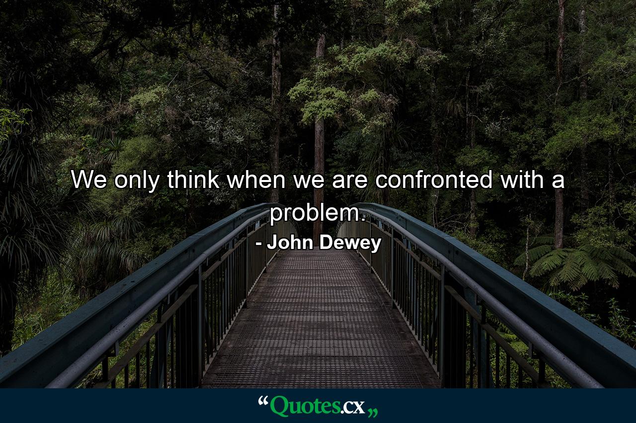 We only think when we are confronted with a problem. - Quote by John Dewey