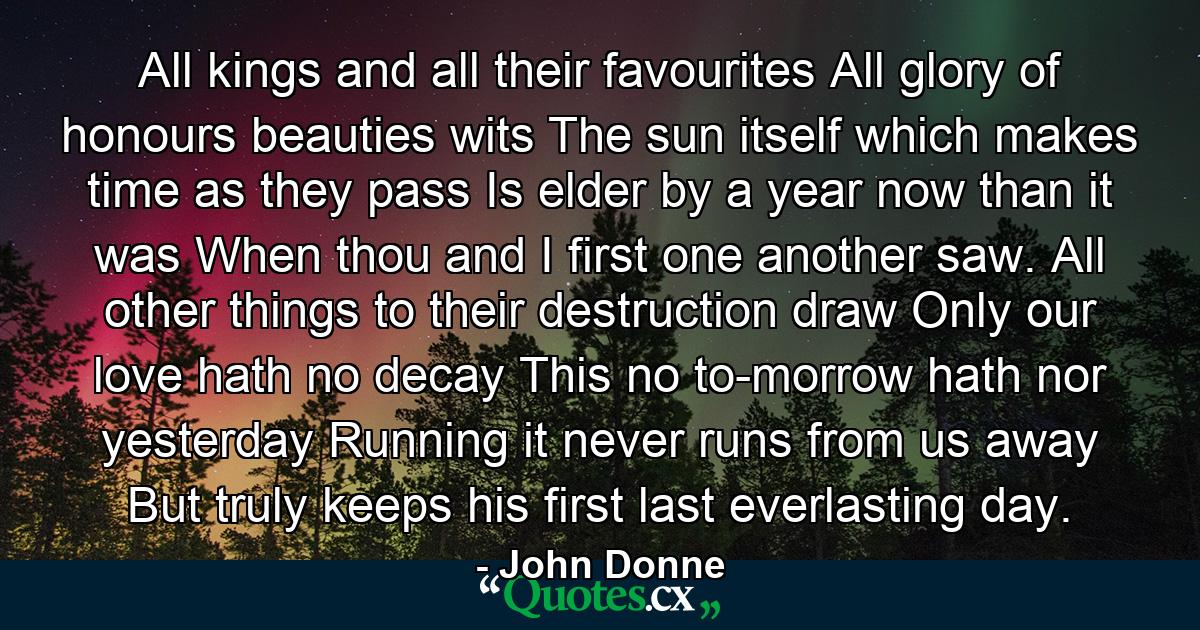 All kings  and all their favourites  All glory of honours  beauties  wits  The sun itself  which makes time  as they pass  Is elder by a year now than it was When thou and I first one another saw. All other things to their destruction draw  Only our love hath no decay  This no to-morrow hath  nor yesterday  Running it never runs from us away  But truly keeps his first  last  everlasting day. - Quote by John Donne