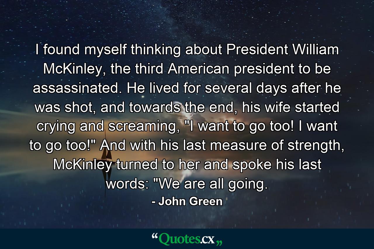 I found myself thinking about President William McKinley, the third American president to be assassinated. He lived for several days after he was shot, and towards the end, his wife started crying and screaming, 