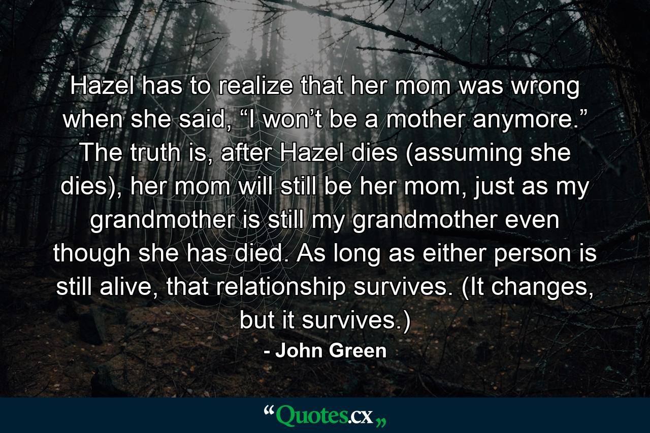 Hazel has to realize that her mom was wrong when she said, “I won’t be a mother anymore.” The truth is, after Hazel dies (assuming she dies), her mom will still be her mom, just as my grandmother is still my grandmother even though she has died. As long as either person is still alive, that relationship survives. (It changes, but it survives.) - Quote by John Green