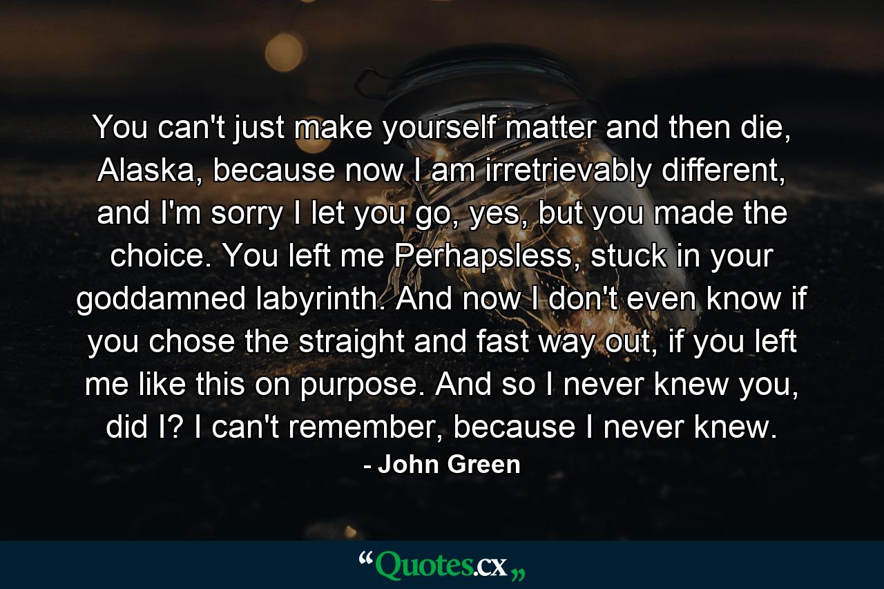 You can't just make yourself matter and then die, Alaska, because now I am irretrievably different, and I'm sorry I let you go, yes, but you made the choice. You left me Perhapsless, stuck in your goddamned labyrinth. And now I don't even know if you chose the straight and fast way out, if you left me like this on purpose. And so I never knew you, did I? I can't remember, because I never knew. - Quote by John Green