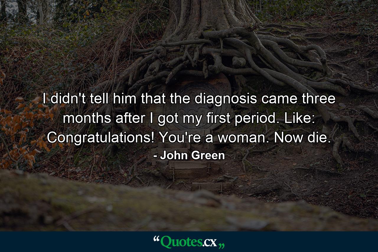 I didn't tell him that the diagnosis came three months after I got my first period. Like: Congratulations! You're a woman. Now die. - Quote by John Green