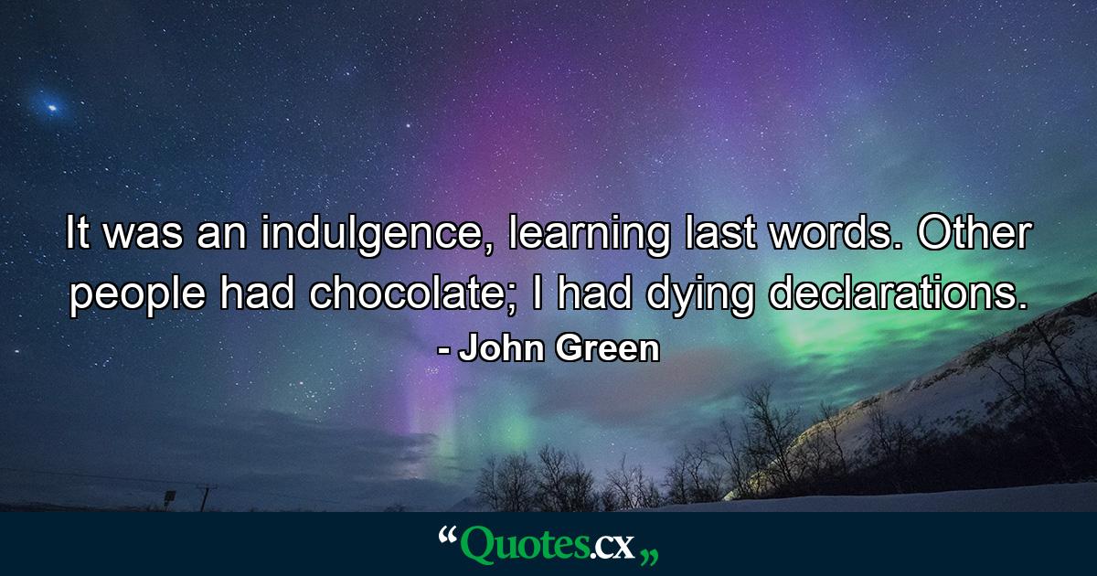 It was an indulgence, learning last words. Other people had chocolate; I had dying declarations. - Quote by John Green