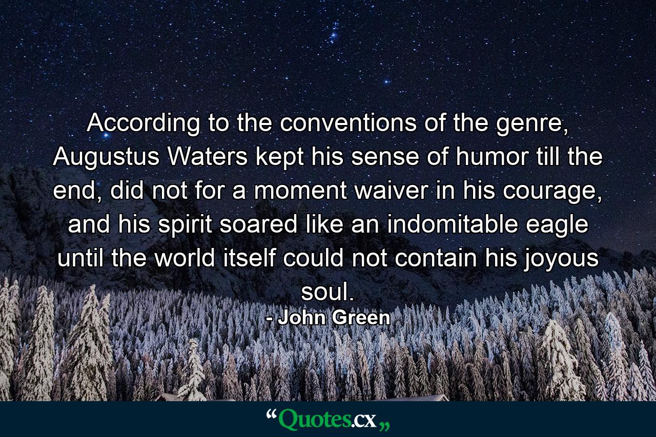 According to the conventions of the genre, Augustus Waters kept his sense of humor till the end, did not for a moment waiver in his courage, and his spirit soared like an indomitable eagle until the world itself could not contain his joyous soul. - Quote by John Green