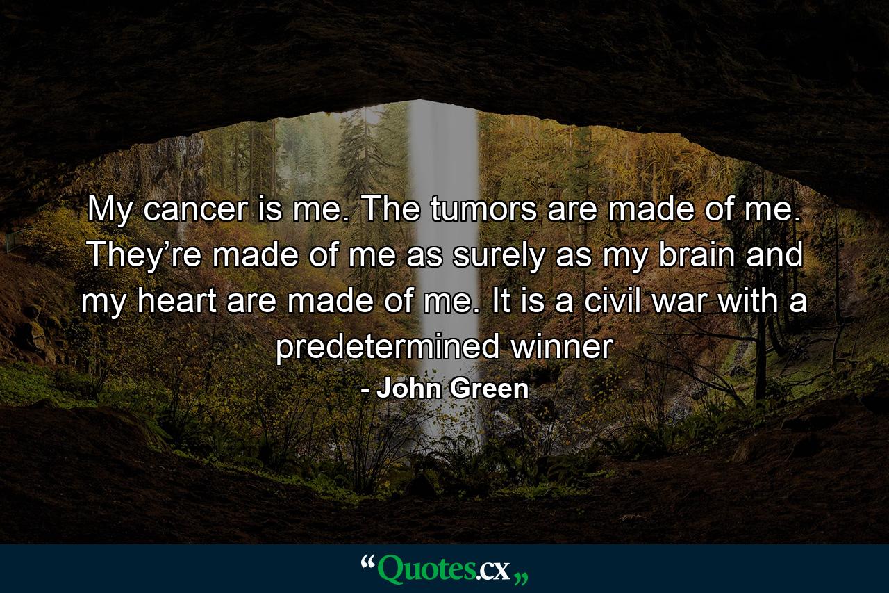 My cancer is me. The tumors are made of me. They’re made of me as surely as my brain and my heart are made of me. It is a civil war with a predetermined winner - Quote by John Green