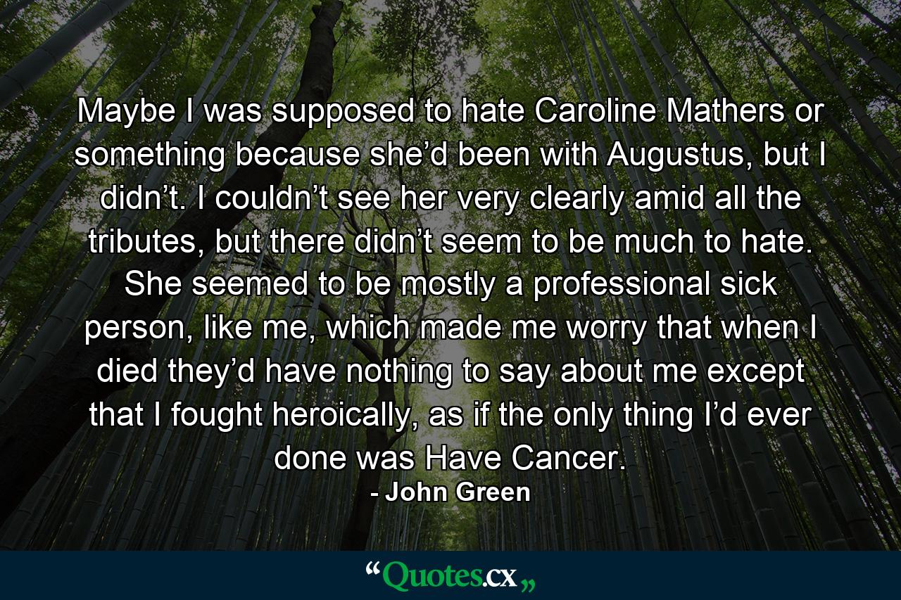 Maybe I was supposed to hate Caroline Mathers or something because she’d been with Augustus, but I didn’t. I couldn’t see her very clearly amid all the tributes, but there didn’t seem to be much to hate. She seemed to be mostly a professional sick person, like me, which made me worry that when I died they’d have nothing to say about me except that I fought heroically, as if the only thing I’d ever done was Have Cancer. - Quote by John Green