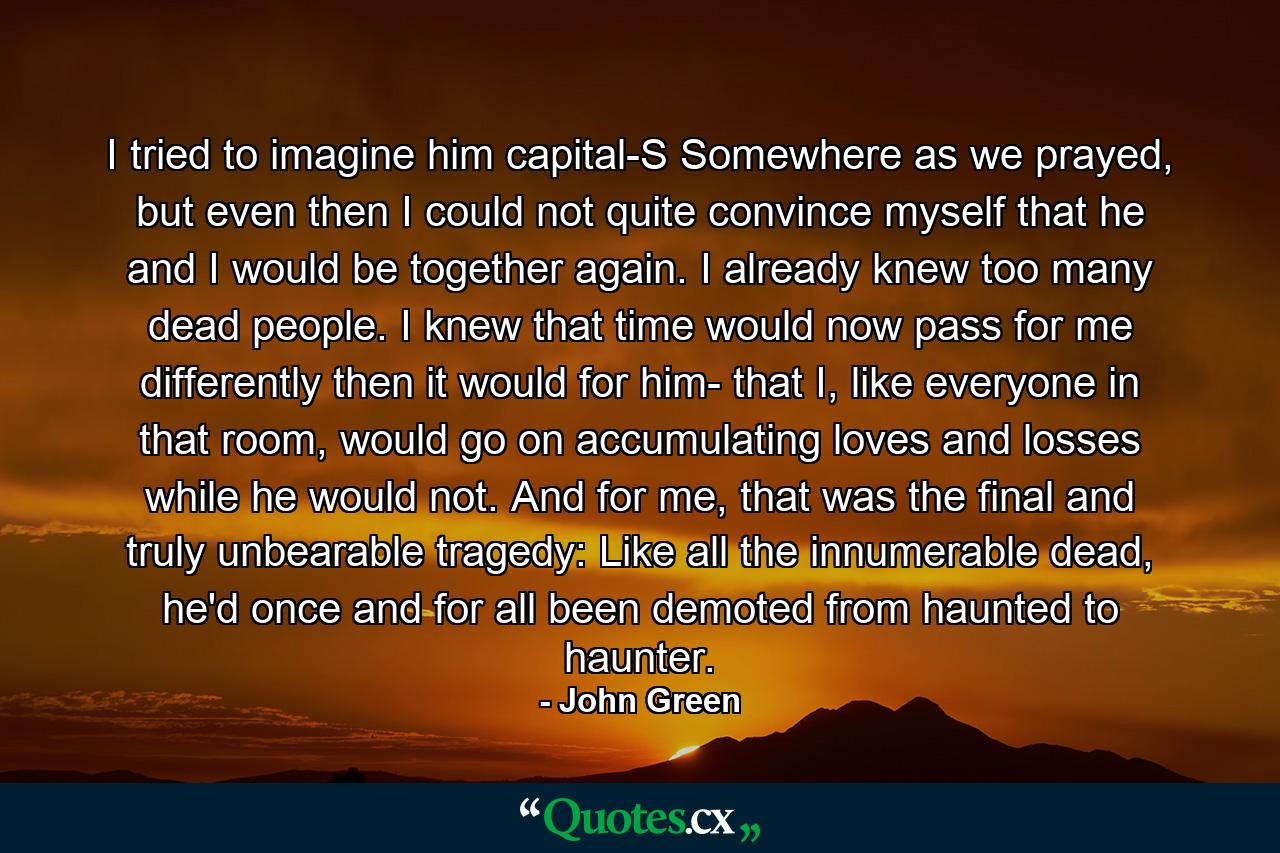 I tried to imagine him capital-S Somewhere as we prayed, but even then I could not quite convince myself that he and I would be together again. I already knew too many dead people. I knew that time would now pass for me differently then it would for him- that I, like everyone in that room, would go on accumulating loves and losses while he would not. And for me, that was the final and truly unbearable tragedy: Like all the innumerable dead, he'd once and for all been demoted from haunted to haunter. - Quote by John Green