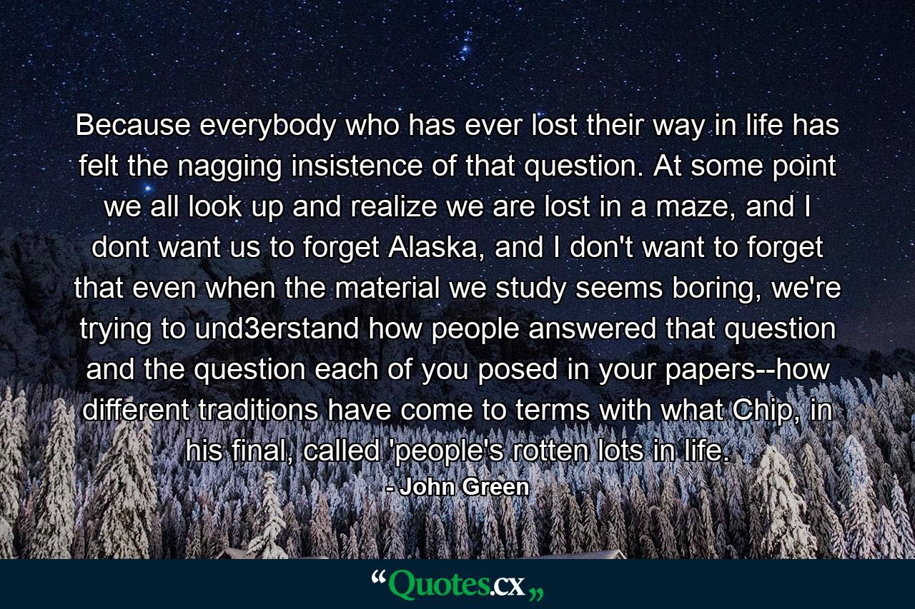 Because everybody who has ever lost their way in life has felt the nagging insistence of that question. At some point we all look up and realize we are lost in a maze, and I dont want us to forget Alaska, and I don't want to forget that even when the material we study seems boring, we're trying to und3erstand how people answered that question and the question each of you posed in your papers--how different traditions have come to terms with what Chip, in his final, called 'people's rotten lots in life. - Quote by John Green