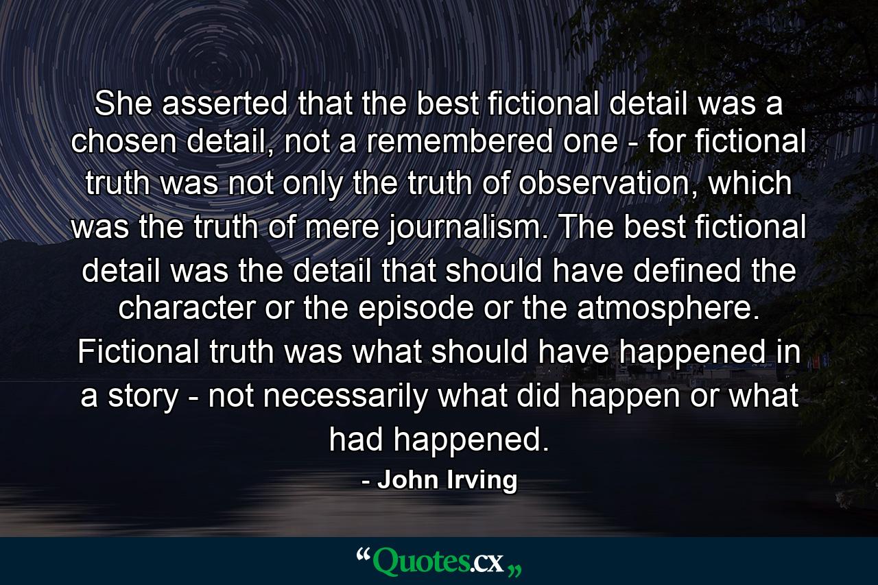 She asserted that the best fictional detail was a chosen detail, not a remembered one - for fictional truth was not only the truth of observation, which was the truth of mere journalism. The best fictional detail was the detail that should have defined the character or the episode or the atmosphere. Fictional truth was what should have happened in a story - not necessarily what did happen or what had happened. - Quote by John Irving