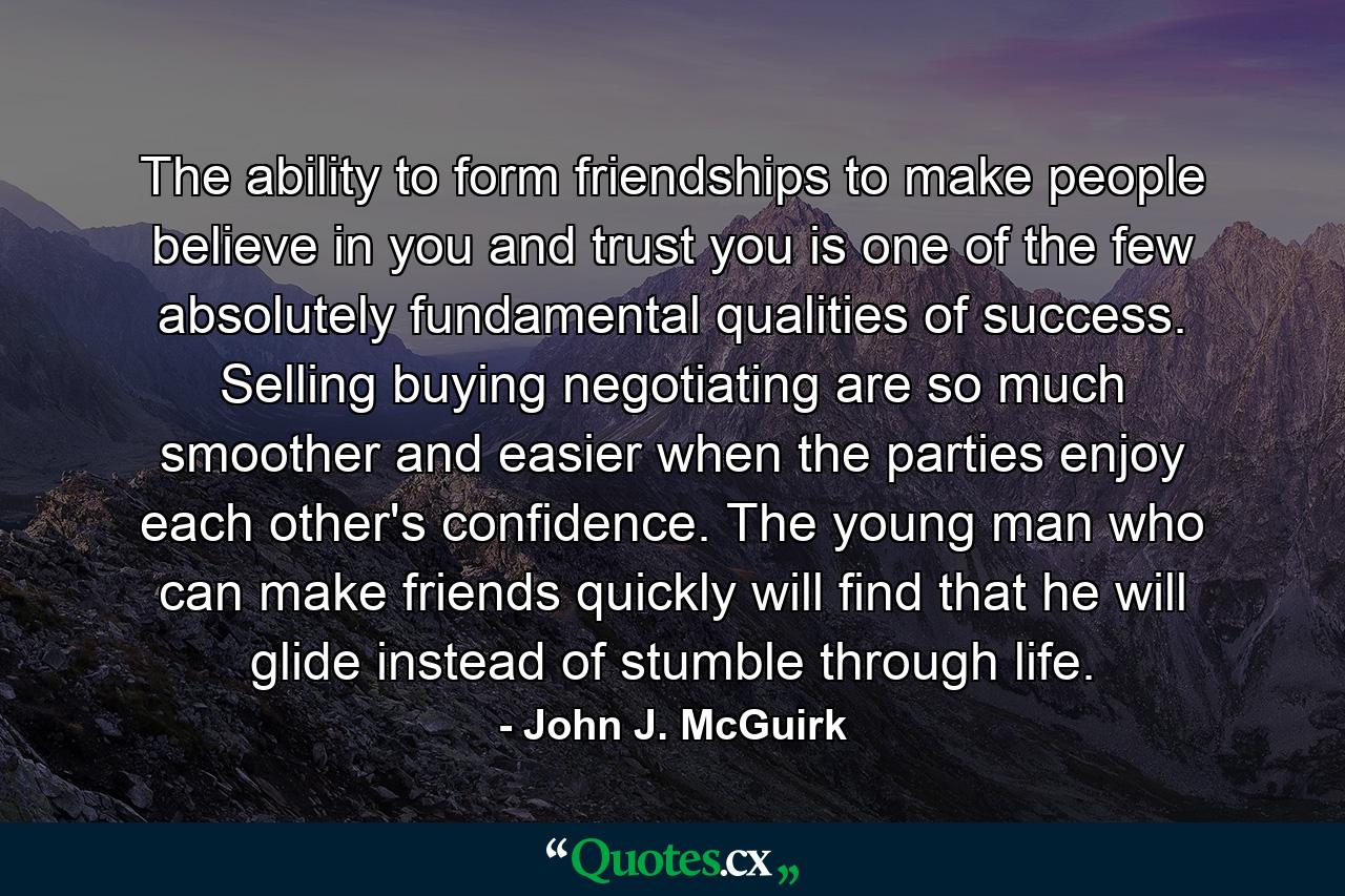 The ability to form friendships  to make people believe in you and trust you is one of the few absolutely fundamental qualities of success. Selling  buying  negotiating are so much smoother and easier when the parties enjoy each other's confidence. The young man who can make friends quickly will find that he will glide  instead of stumble  through life. - Quote by John J. McGuirk