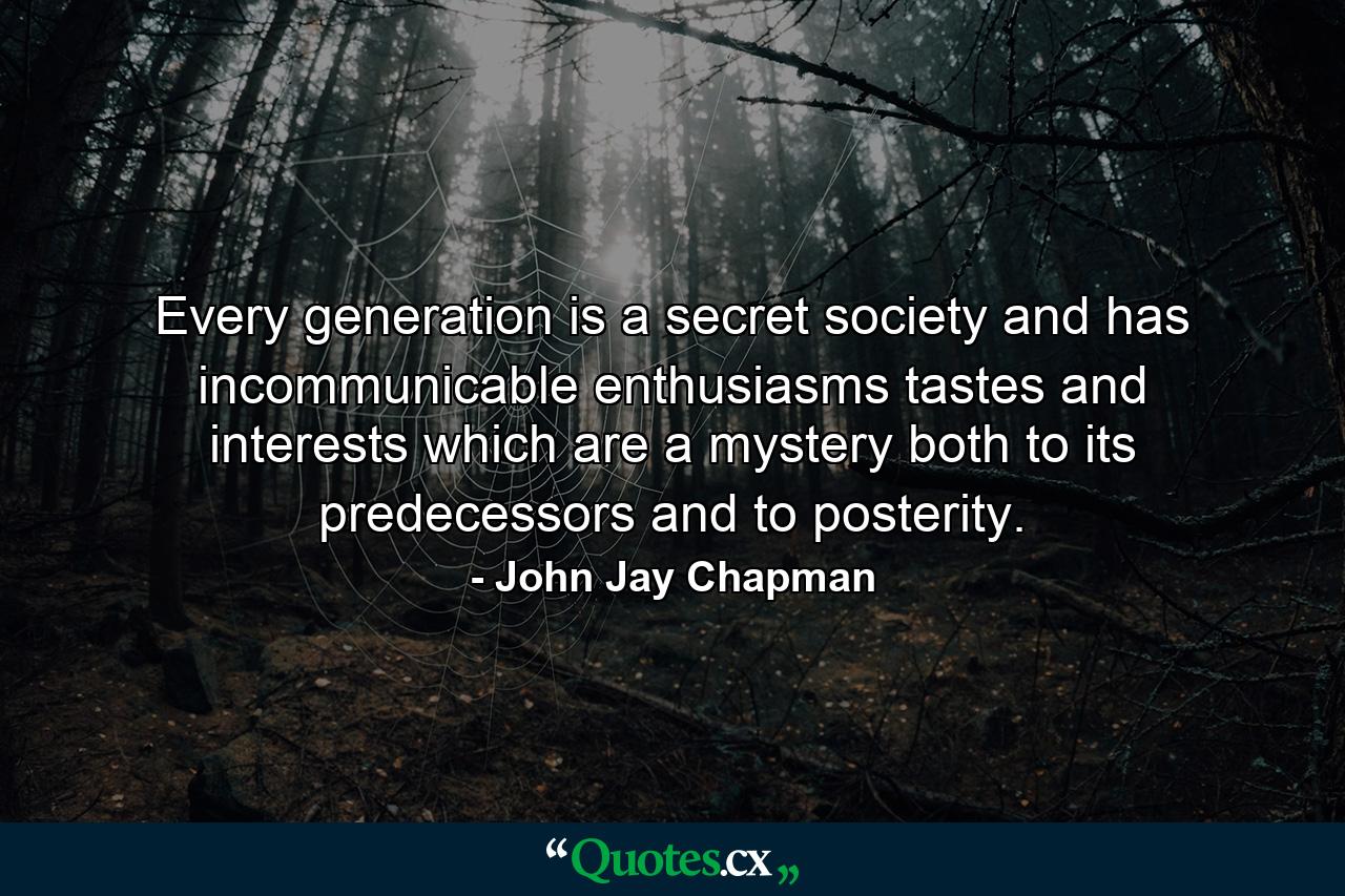 Every generation is a secret society and has incommunicable enthusiasms  tastes  and interests which are a mystery both to its predecessors and to posterity. - Quote by John Jay Chapman