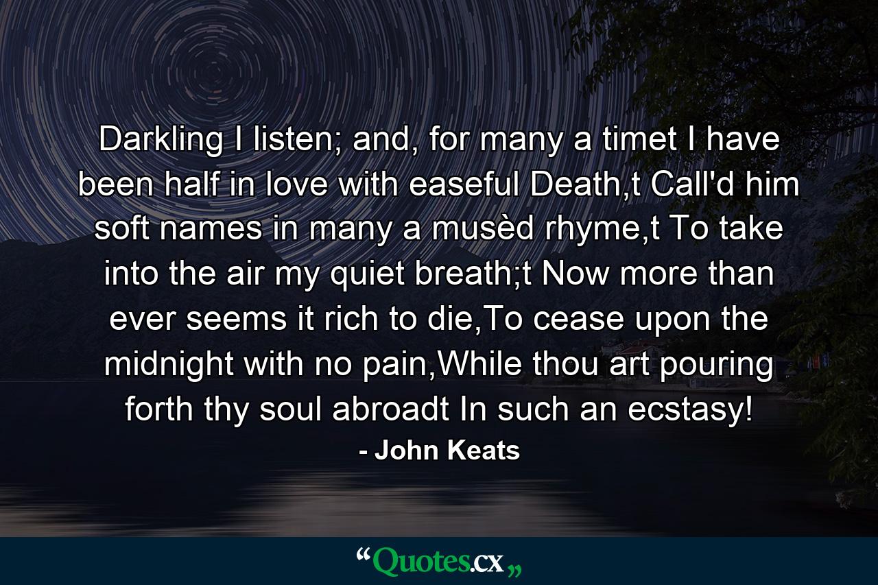 Darkling I listen; and, for many a timet I have been half in love with easeful Death,t Call'd him soft names in many a musèd rhyme,t To take into the air my quiet breath;t Now more than ever seems it rich to die,To cease upon the midnight with no pain,While thou art pouring forth thy soul abroadt In such an ecstasy! - Quote by John Keats